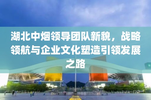 湖北中煙領(lǐng)導(dǎo)團隊新貌，戰(zhàn)略領(lǐng)航與企業(yè)文化塑造引領(lǐng)發(fā)展之路
