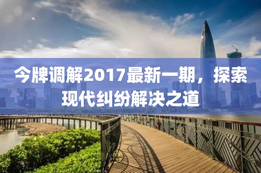 今牌調(diào)解2017最新一期，探索現(xiàn)代糾紛解決之道