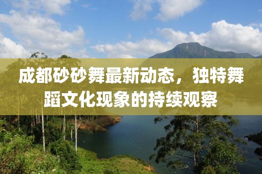 成都砂砂舞最新動(dòng)態(tài)，獨(dú)特舞蹈文化現(xiàn)象的持續(xù)觀察