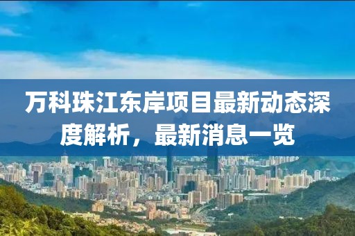 萬科珠江東岸項(xiàng)目最新動(dòng)態(tài)深度解析，最新消息一覽
