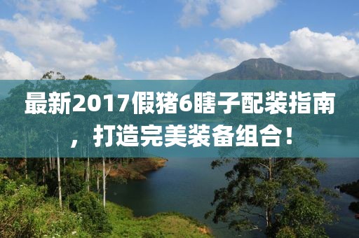 最新2017假豬6瞎子配裝指南，打造完美裝備組合！