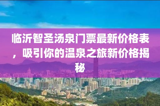 臨沂智圣湯泉門票最新價格表，吸引你的溫泉之旅新價格揭秘