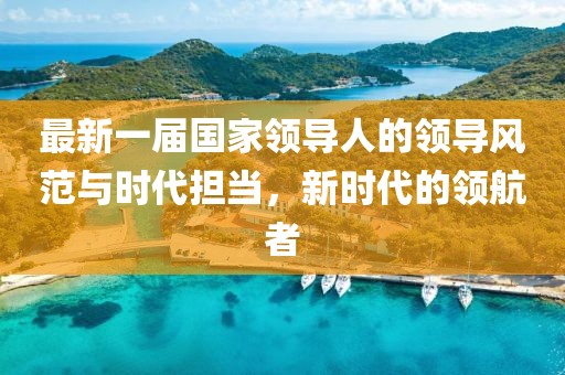 最新一屆國家領(lǐng)導(dǎo)人的領(lǐng)導(dǎo)風(fēng)范與時(shí)代擔(dān)當(dāng)，新時(shí)代的領(lǐng)航者