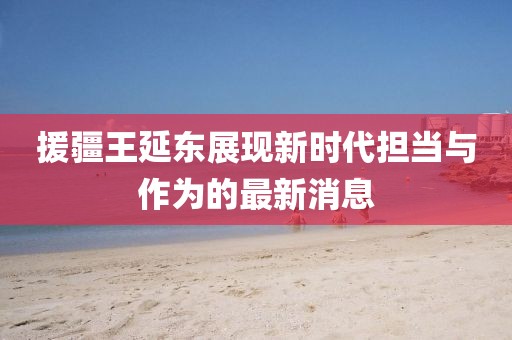 援疆王延?xùn)|展現(xiàn)新時(shí)代擔(dān)當(dāng)與作為的最新消息
