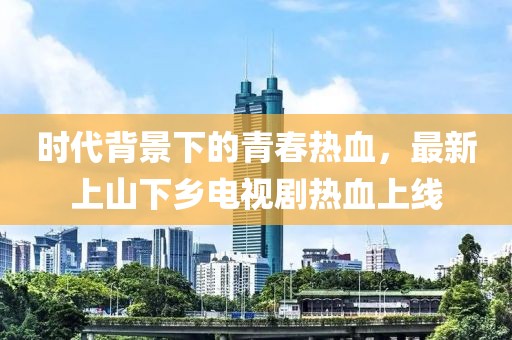 時(shí)代背景下的青春熱血，最新上山下鄉(xiāng)電視劇熱血上線(xiàn)