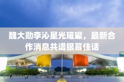 魏大勛李沁星光璀璨，最新合作消息共譜銀幕佳話
