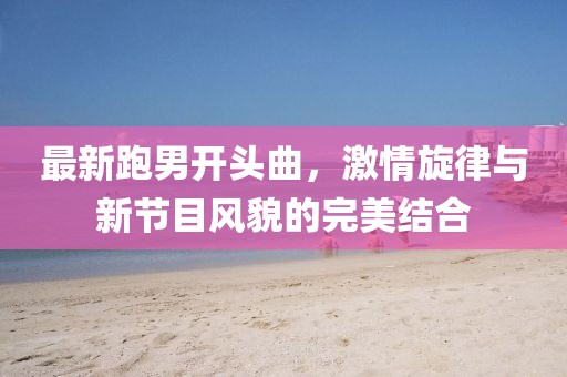 最新跑男開頭曲，激情旋律與新節(jié)目風貌的完美結合