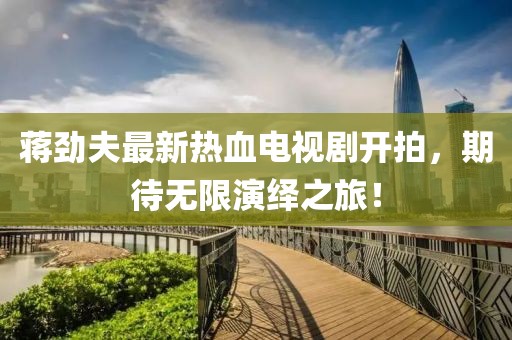 蔣勁夫最新熱血電視劇開拍，期待無限演繹之旅！
