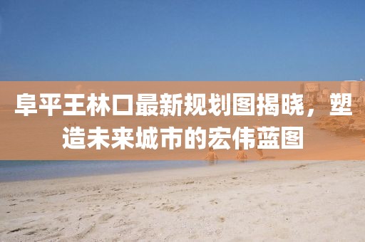 阜平王林口最新規(guī)劃圖揭曉，塑造未來城市的宏偉藍(lán)圖