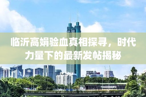 臨沂高娟驗(yàn)血真相探尋，時(shí)代力量下的最新發(fā)帖揭秘