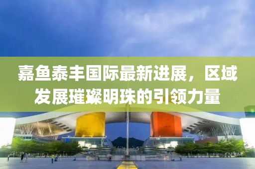 嘉魚泰豐國際最新進(jìn)展，區(qū)域發(fā)展璀璨明珠的引領(lǐng)力量