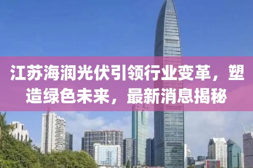江蘇海潤光伏引領(lǐng)行業(yè)變革，塑造綠色未來，最新消息揭秘