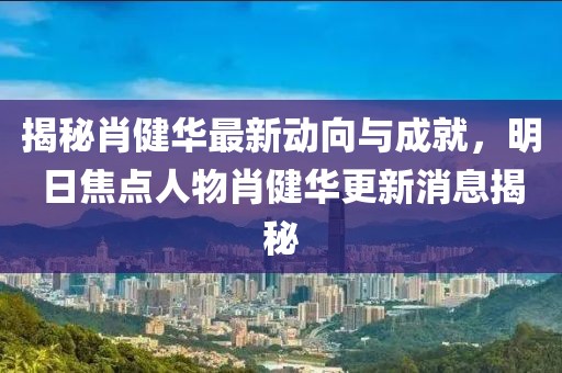 揭秘肖健華最新動向與成就，明日焦點人物肖健華更新消息揭秘