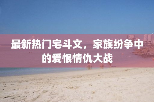 最新熱門(mén)宅斗文，家族紛爭(zhēng)中的愛(ài)恨情仇大戰(zhàn)