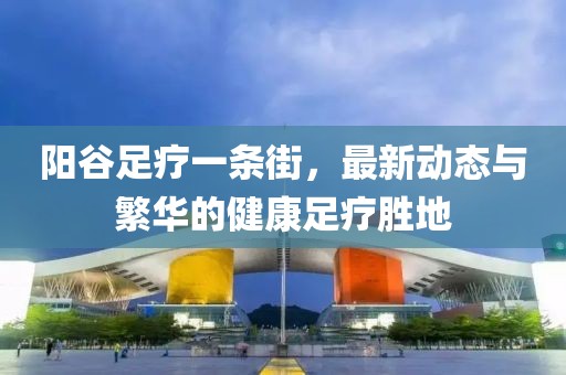 陽谷足療一條街，最新動態(tài)與繁華的健康足療勝地