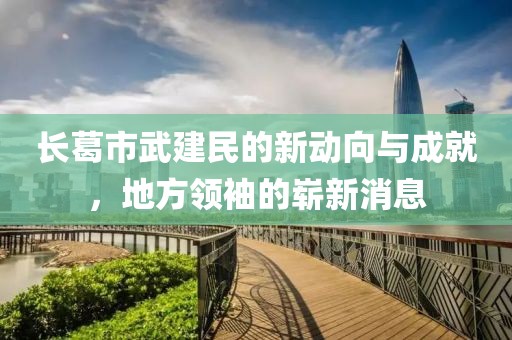 長葛市武建民的新動向與成就，地方領(lǐng)袖的嶄新消息