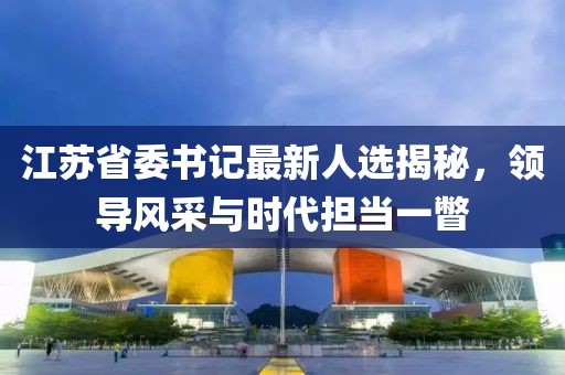 江蘇省委書記最新人選揭秘，領(lǐng)導(dǎo)風(fēng)采與時(shí)代擔(dān)當(dāng)一瞥