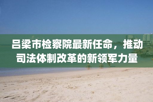 呂梁市檢察院最新任命，推動司法體制改革的新領(lǐng)軍力量