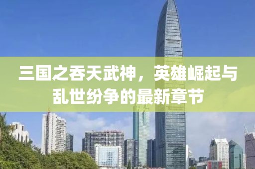 三國之吞天武神，英雄崛起與亂世紛爭的最新章節(jié)