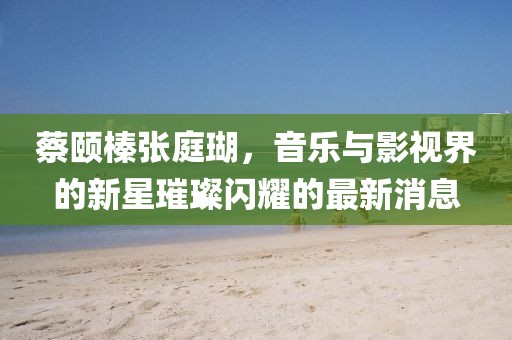 蔡頤榛張庭瑚，音樂與影視界的新星璀璨閃耀的最新消息