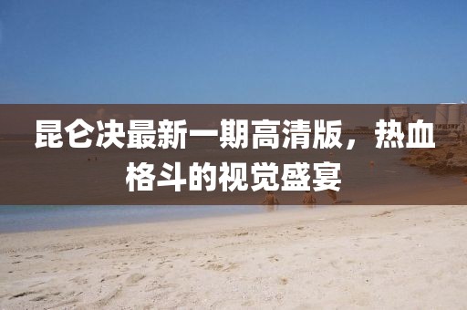 昆侖決最新一期高清版，熱血格斗的視覺盛宴