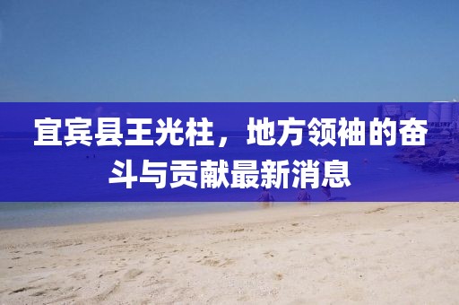 宜賓縣王光柱，地方領(lǐng)袖的奮斗與貢獻(xiàn)最新消息