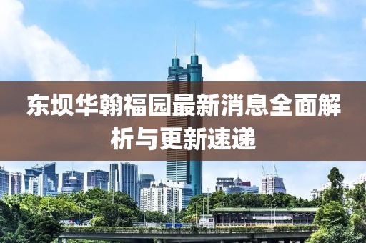 東壩華翰福園最新消息全面解析與更新速遞