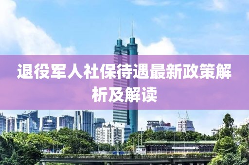 退役軍人社保待遇最新政策解析及解讀