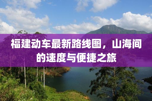 福建動車最新路線圖，山海間的速度與便捷之旅