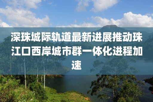 深珠城際軌道最新進展推動珠江口西岸城市群一體化進程加速