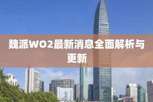 魏派WO2最新消息全面解析與更新