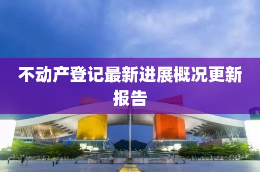 不動(dòng)產(chǎn)登記最新進(jìn)展概況更新報(bào)告