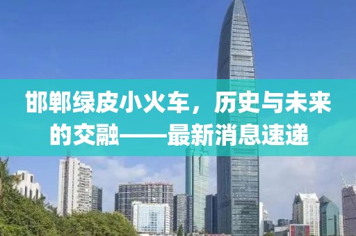 邯鄲綠皮小火車，歷史與未來(lái)的交融——最新消息速遞