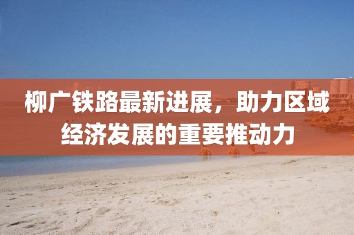 柳廣鐵路最新進(jìn)展，助力區(qū)域經(jīng)濟(jì)發(fā)展的重要推動(dòng)力