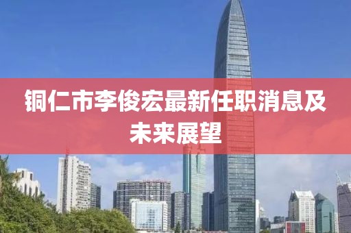 銅仁市李俊宏最新任職消息及未來展望