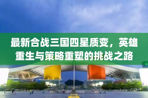 最新合戰(zhàn)三國四星質(zhì)變，英雄重生與策略重塑的挑戰(zhàn)之路