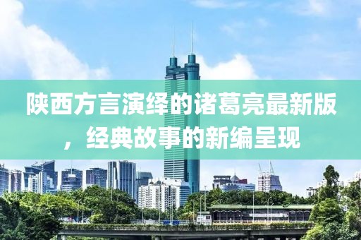 陜西方言演繹的諸葛亮最新版，經典故事的新編呈現(xiàn)