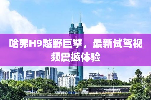 哈弗H9越野巨擘，最新試駕視頻震撼體驗
