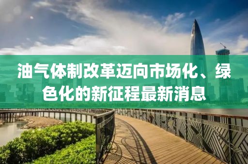 油氣體制改革邁向市場(chǎng)化、綠色化的新征程最新消息