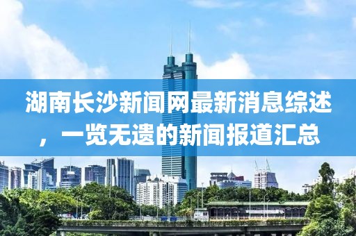 湖南長沙新聞網(wǎng)最新消息綜述，一覽無遺的新聞報道匯總
