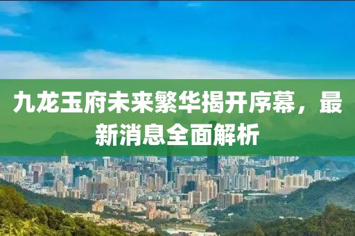 九龍玉府未來繁華揭開序幕，最新消息全面解析