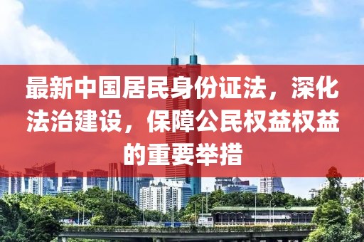 最新中國居民身份證法，深化法治建設，保障公民權益權益的重要舉措