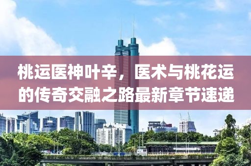 桃運醫(yī)神葉辛，醫(yī)術(shù)與桃花運的傳奇交融之路最新章節(jié)速遞