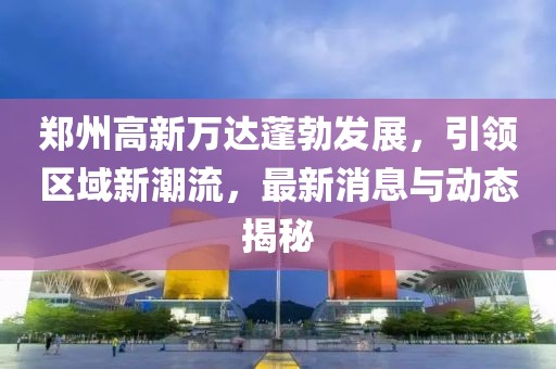 鄭州高新萬達(dá)蓬勃發(fā)展，引領(lǐng)區(qū)域新潮流，最新消息與動(dòng)態(tài)揭秘