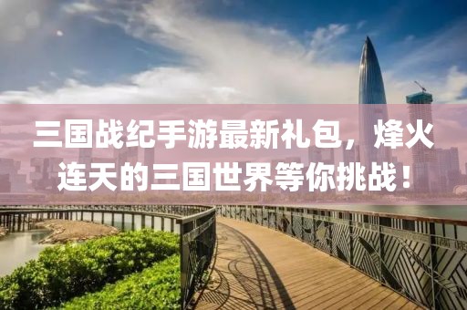 三國(guó)戰(zhàn)紀(jì)手游最新禮包，烽火連天的三國(guó)世界等你挑戰(zhàn)！