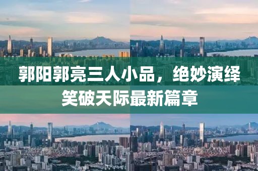 郭陽(yáng)郭亮三人小品，絕妙演繹笑破天際最新篇章