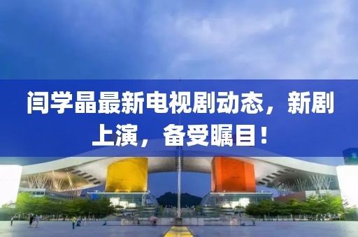 閆學(xué)晶最新電視劇動態(tài)，新劇上演，備受矚目！