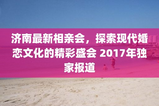 濟(jì)南最新相親會，探索現(xiàn)代婚戀文化的精彩盛會 2017年獨家報道