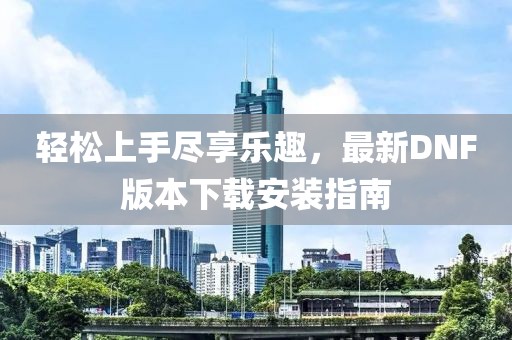 輕松上手盡享樂趣，最新DNF版本下載安裝指南