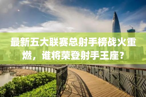 最新五大聯(lián)賽總射手榜戰(zhàn)火重燃，誰將榮登射手王座？
